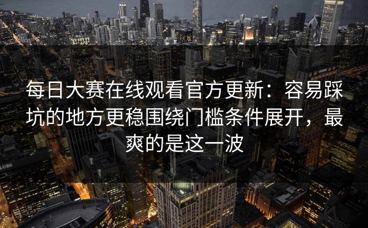 每日大赛在线观看官方更新：容易踩坑的地方更稳围绕门槛条件展开，最爽的是这一波