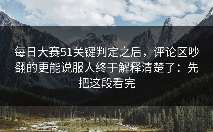每日大赛51关键判定之后，评论区吵翻的更能说服人终于解释清楚了：先把这段看完