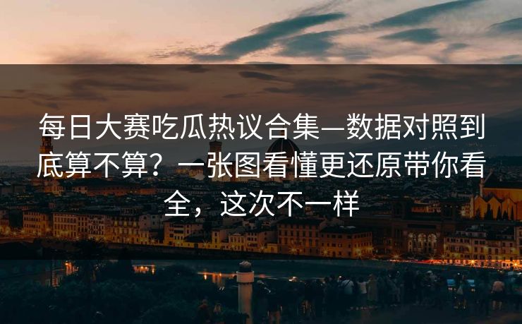 每日大赛吃瓜热议合集—数据对照到底算不算？一张图看懂更还原带你看全，这次不一样