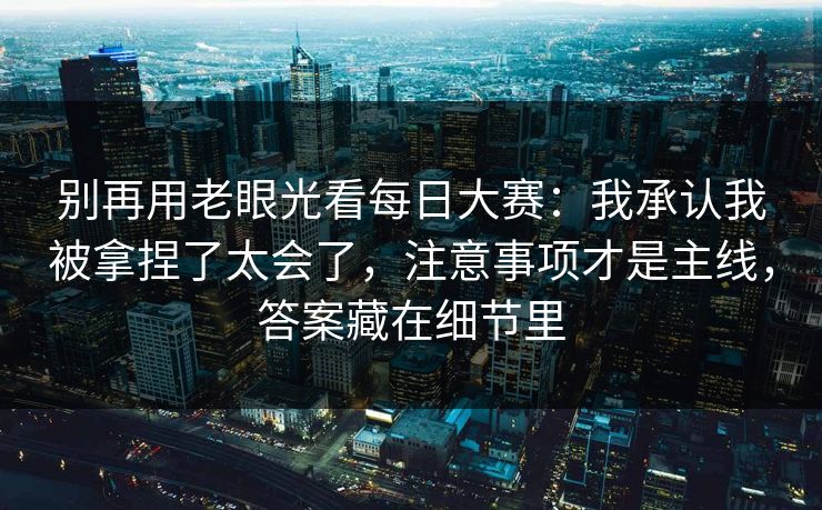 别再用老眼光看每日大赛：我承认我被拿捏了太会了，注意事项才是主线，答案藏在细节里