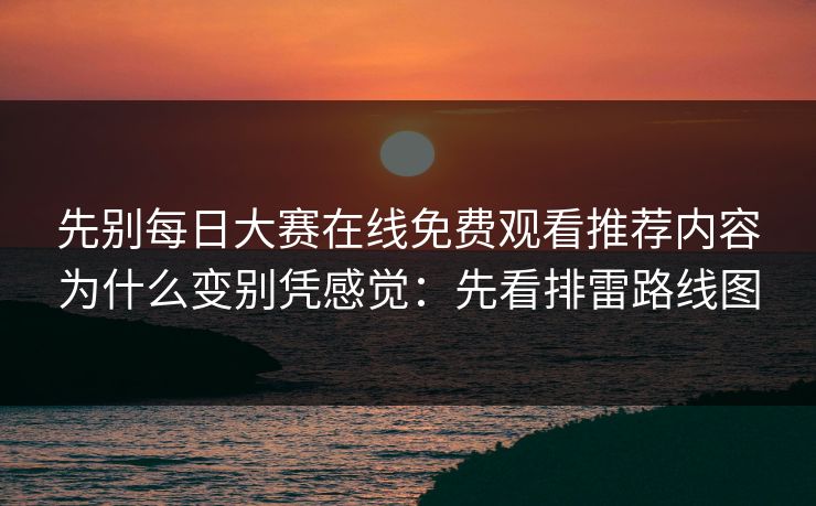 先别每日大赛在线免费观看推荐内容为什么变别凭感觉：先看排雷路线图