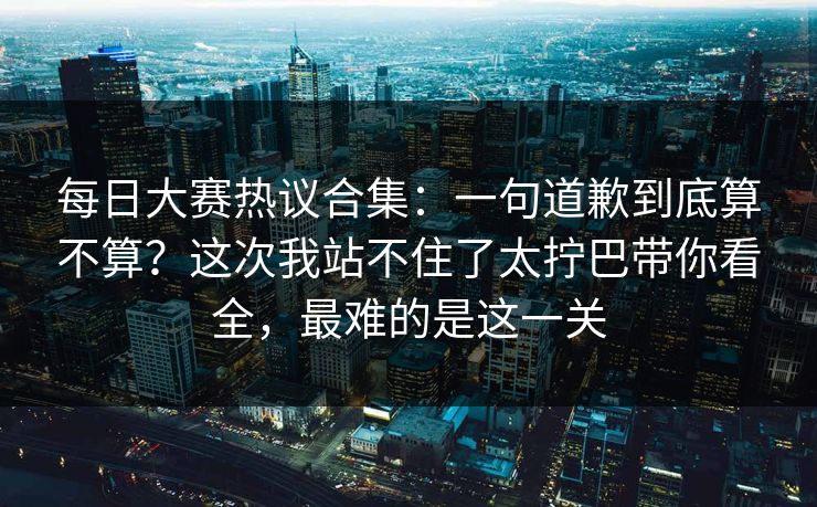 每日大赛热议合集：一句道歉到底算不算？这次我站不住了太拧巴带你看全，最难的是这一关