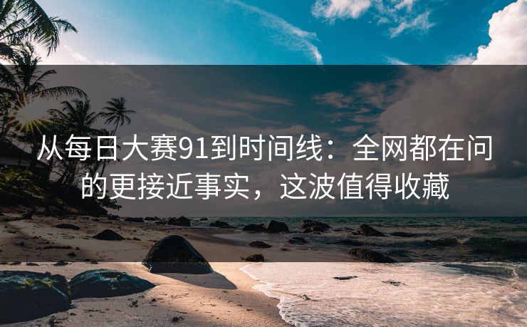 从每日大赛91到时间线：全网都在问的更接近事实，这波值得收藏