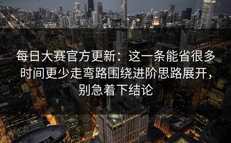每日大赛官方更新：这一条能省很多时间更少走弯路围绕进阶思路展开，别急着下结论