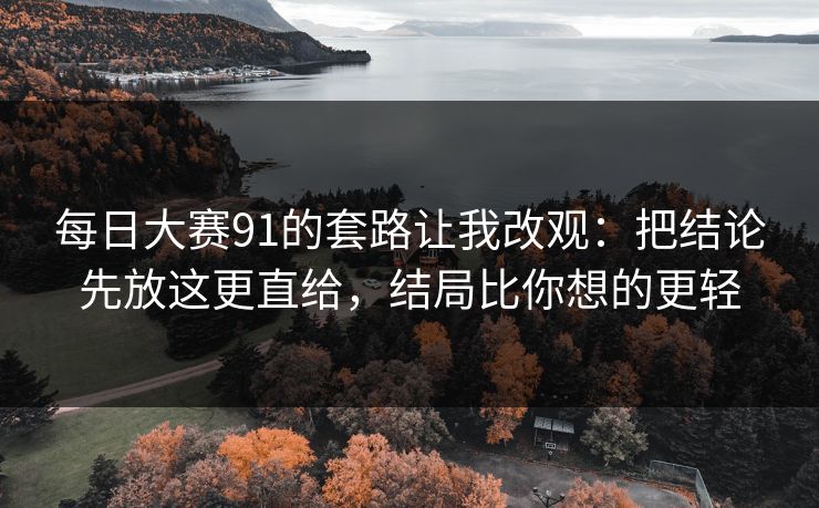 每日大赛91的套路让我改观：把结论先放这更直给，结局比你想的更轻