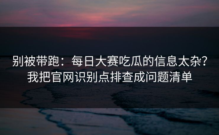 别被带跑：每日大赛吃瓜的信息太杂？我把官网识别点排查成问题清单