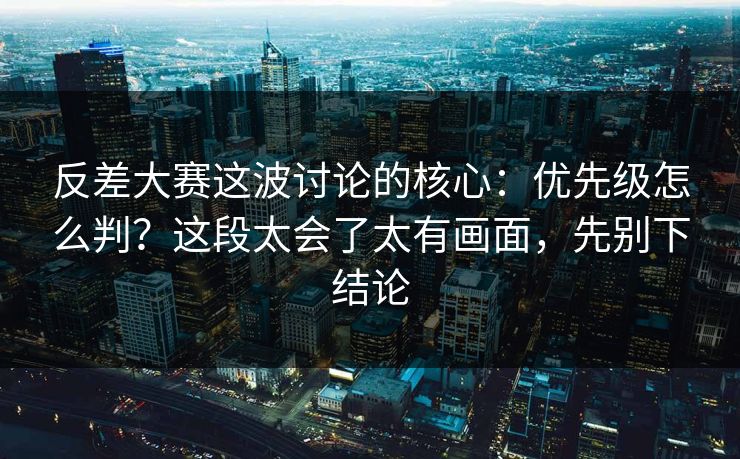 反差大赛这波讨论的核心：优先级怎么判？这段太会了太有画面，先别下结论