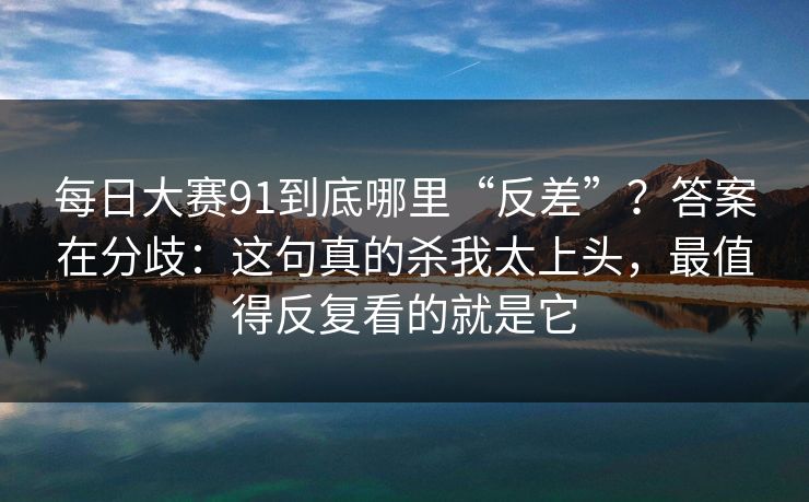 每日大赛91到底哪里“反差”？答案在分歧：这句真的杀我太上头，最值得反复看的就是它