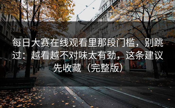 每日大赛在线观看里那段门槛，别跳过：越看越不对味太有劲，这条建议先收藏（完整版）