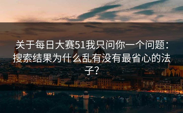 关于每日大赛51我只问你一个问题：搜索结果为什么乱有没有最省心的法子？