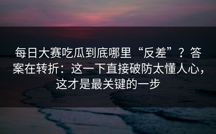 每日大赛吃瓜到底哪里“反差”？答案在转折：这一下直接破防太懂人心，这才是最关键的一步