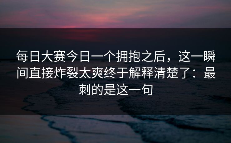 每日大赛今日一个拥抱之后，这一瞬间直接炸裂太爽终于解释清楚了：最刺的是这一句