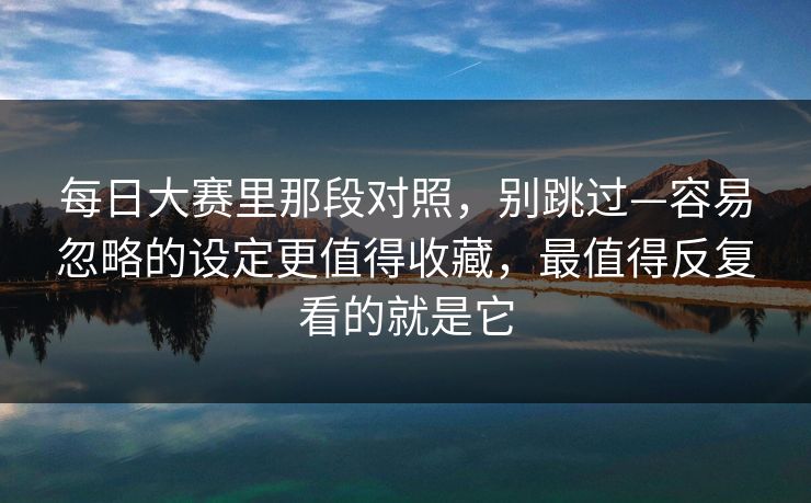 每日大赛里那段对照，别跳过—容易忽略的设定更值得收藏，最值得反复看的就是它