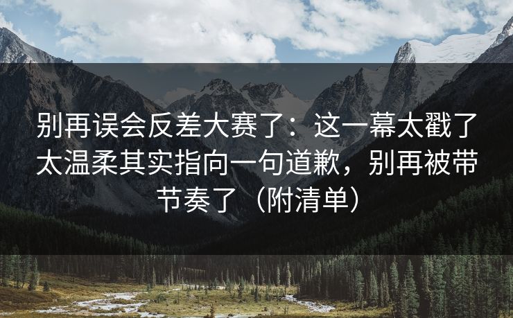 别再误会反差大赛了：这一幕太戳了太温柔其实指向一句道歉，别再被带节奏了（附清单）