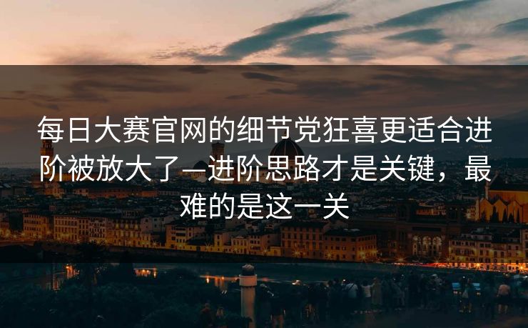 每日大赛官网的细节党狂喜更适合进阶被放大了—进阶思路才是关键，最难的是这一关