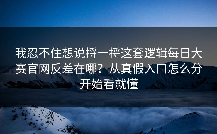 我忍不住想说捋一捋这套逻辑每日大赛官网反差在哪？从真假入口怎么分开始看就懂
