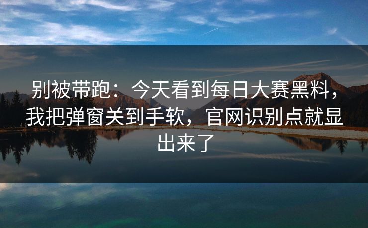 别被带跑：今天看到每日大赛黑料，我把弹窗关到手软，官网识别点就显出来了