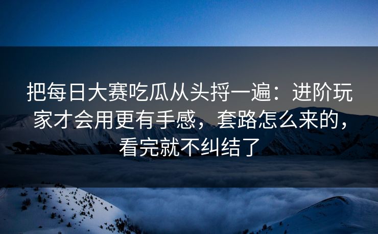 把每日大赛吃瓜从头捋一遍：进阶玩家才会用更有手感，套路怎么来的，看完就不纠结了