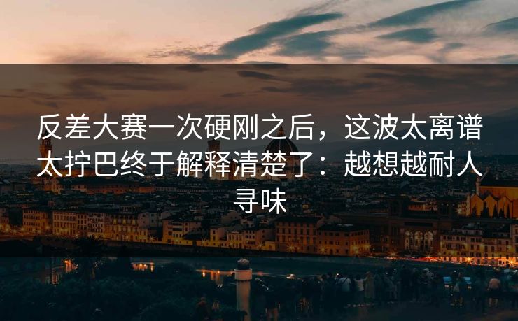 反差大赛一次硬刚之后，这波太离谱太拧巴终于解释清楚了：越想越耐人寻味