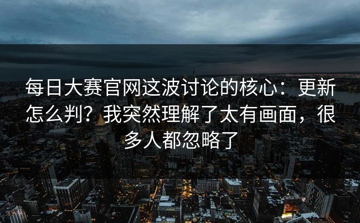 每日大赛官网这波讨论的核心：更新怎么判？我突然理解了太有画面，很多人都忽略了