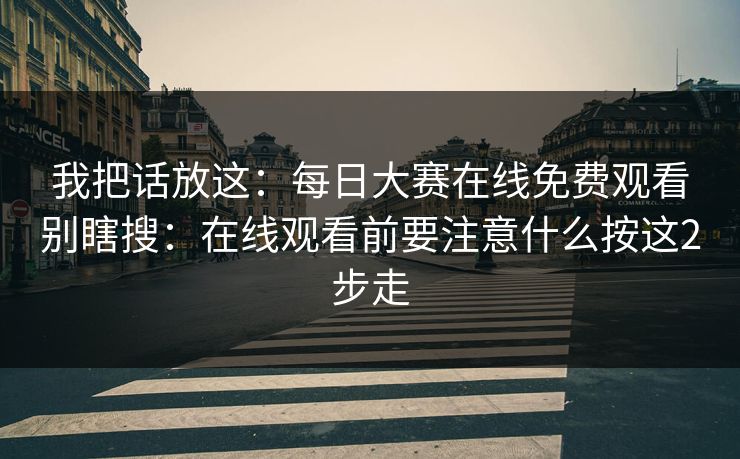 我把话放这：每日大赛在线免费观看别瞎搜：在线观看前要注意什么按这2步走