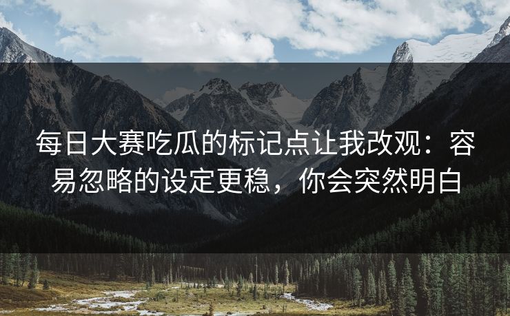 每日大赛吃瓜的标记点让我改观：容易忽略的设定更稳，你会突然明白