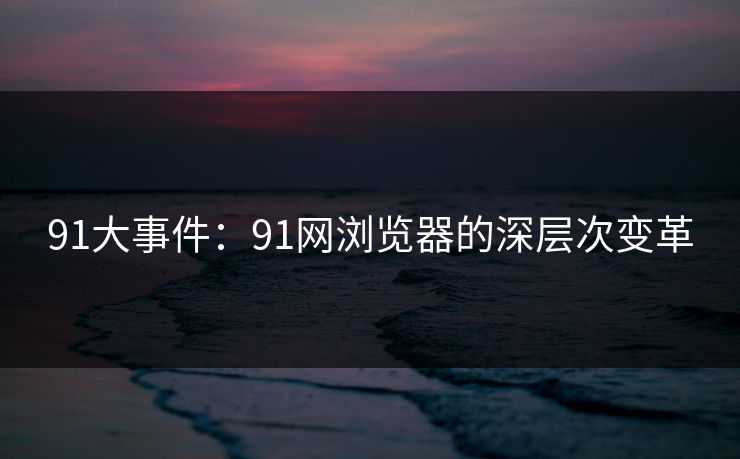 91大事件：91网浏览器的深层次变革