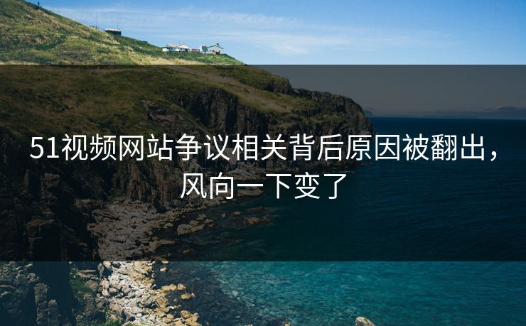 51视频网站争议相关背后原因被翻出，风向一下变了