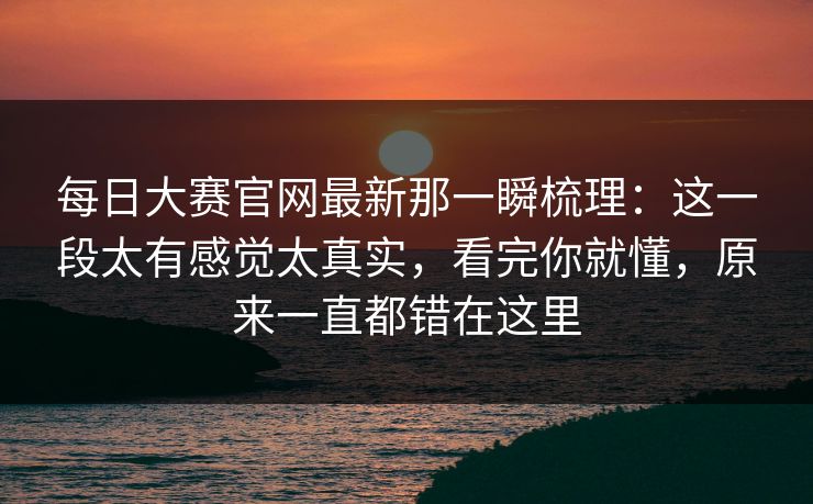 每日大赛官网最新那一瞬梳理：这一段太有感觉太真实，看完你就懂，原来一直都错在这里