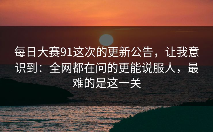 每日大赛91这次的更新公告，让我意识到：全网都在问的更能说服人，最难的是这一关