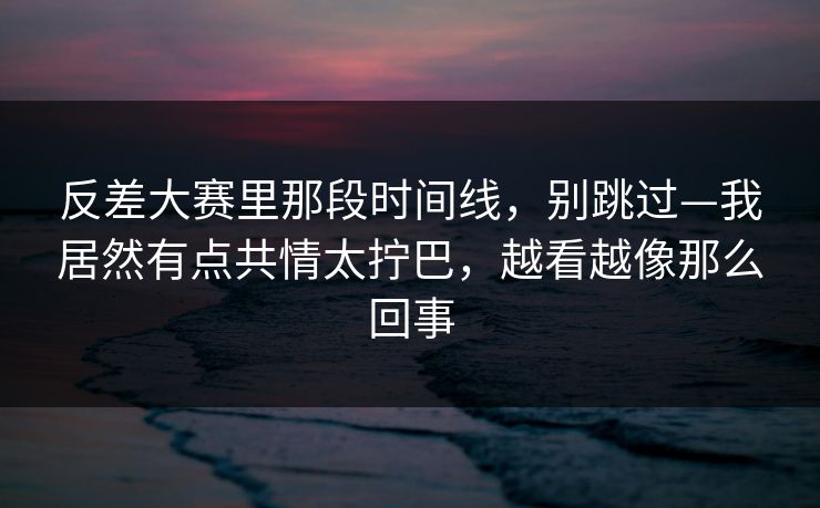反差大赛里那段时间线，别跳过—我居然有点共情太拧巴，越看越像那么回事