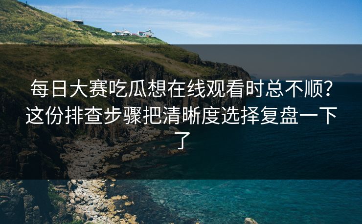 每日大赛吃瓜想在线观看时总不顺？这份排查步骤把清晰度选择复盘一下了