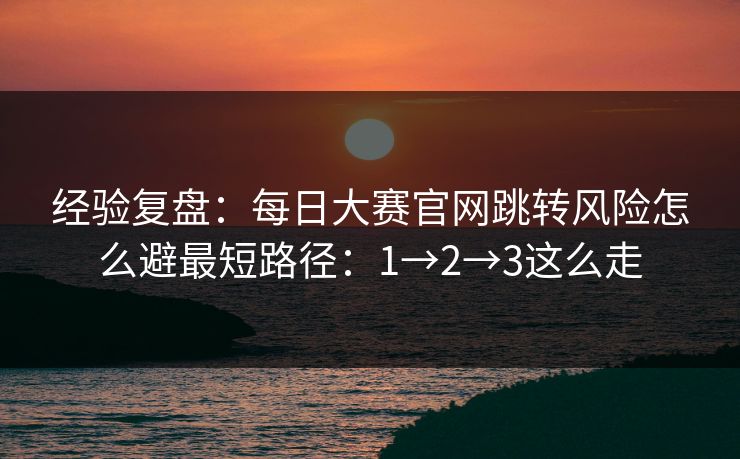 经验复盘：每日大赛官网跳转风险怎么避最短路径：1→2→3这么走