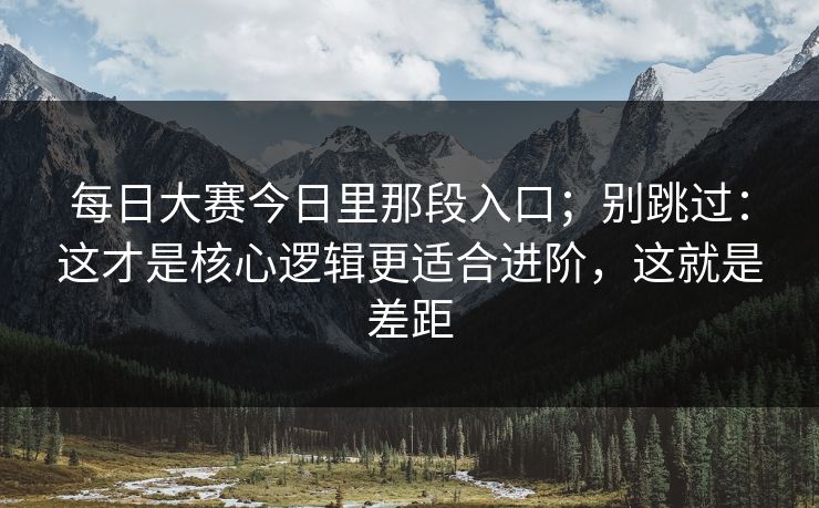 每日大赛今日里那段入口；别跳过：这才是核心逻辑更适合进阶，这就是差距