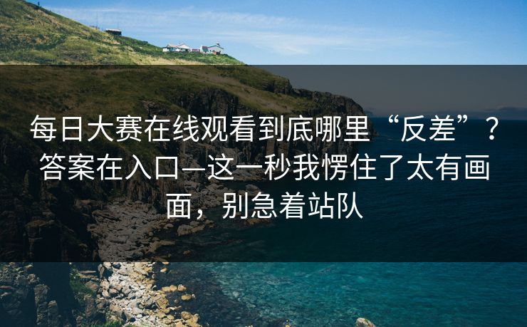 每日大赛在线观看到底哪里“反差”？答案在入口—这一秒我愣住了太有画面，别急着站队