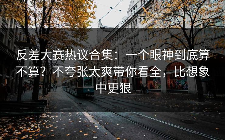反差大赛热议合集：一个眼神到底算不算？不夸张太爽带你看全，比想象中更狠