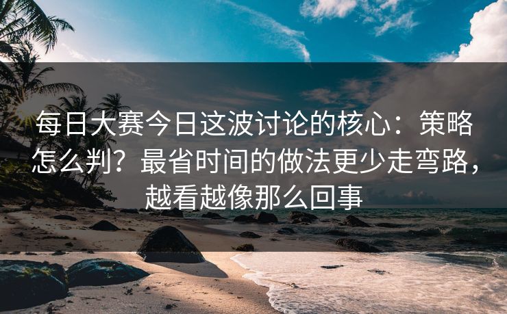 每日大赛今日这波讨论的核心：策略怎么判？最省时间的做法更少走弯路，越看越像那么回事