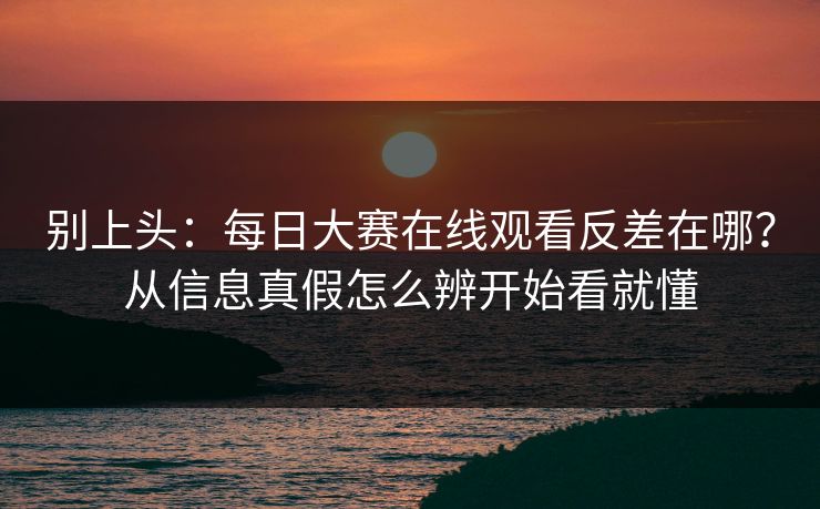 别上头：每日大赛在线观看反差在哪？从信息真假怎么辨开始看就懂