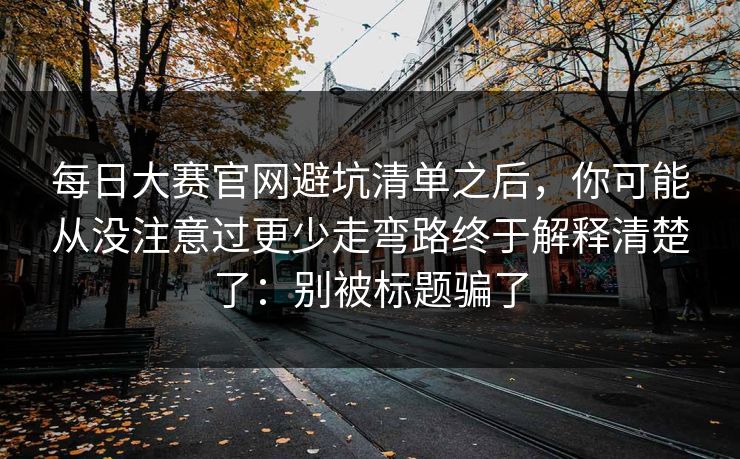 每日大赛官网避坑清单之后，你可能从没注意过更少走弯路终于解释清楚了：别被标题骗了