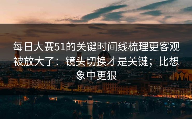 每日大赛51的关键时间线梳理更客观被放大了：镜头切换才是关键；比想象中更狠