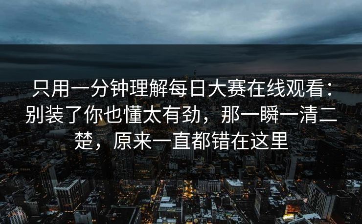 只用一分钟理解每日大赛在线观看：别装了你也懂太有劲，那一瞬一清二楚，原来一直都错在这里