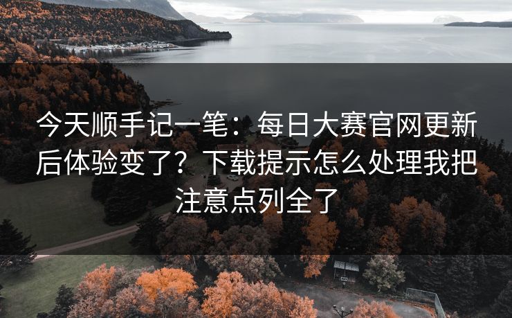 今天顺手记一笔：每日大赛官网更新后体验变了？下载提示怎么处理我把注意点列全了