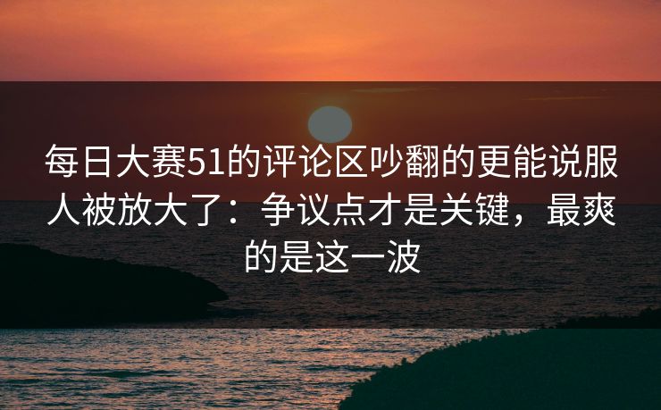 每日大赛51的评论区吵翻的更能说服人被放大了：争议点才是关键，最爽的是这一波