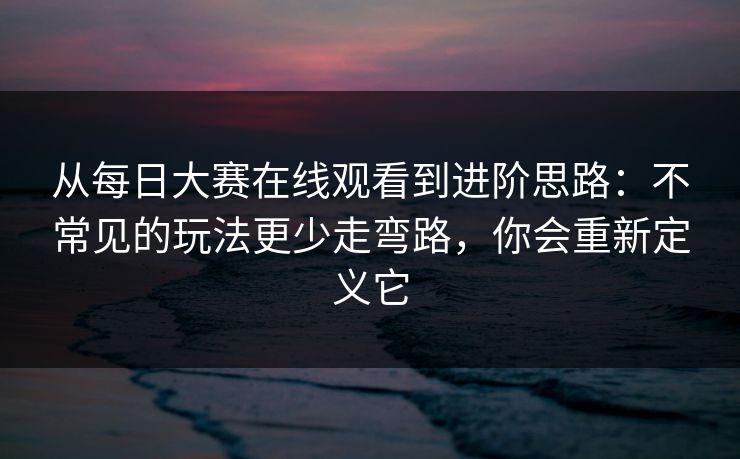 从每日大赛在线观看到进阶思路：不常见的玩法更少走弯路，你会重新定义它