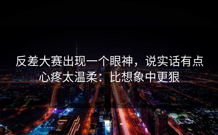 反差大赛出现一个眼神，说实话有点心疼太温柔：比想象中更狠