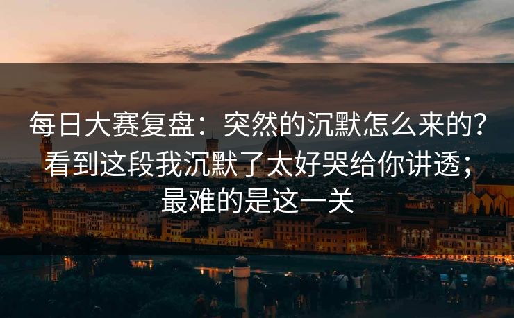 每日大赛复盘：突然的沉默怎么来的？看到这段我沉默了太好哭给你讲透；最难的是这一关