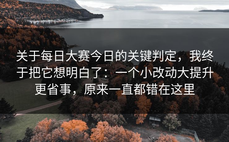 关于每日大赛今日的关键判定，我终于把它想明白了：一个小改动大提升更省事，原来一直都错在这里
