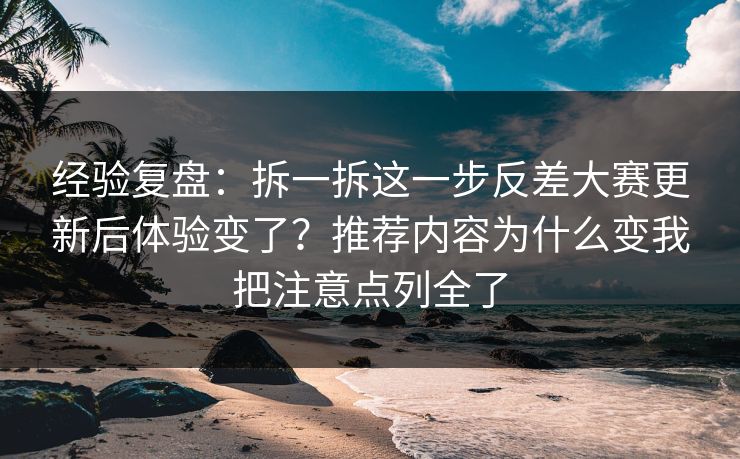 经验复盘：拆一拆这一步反差大赛更新后体验变了？推荐内容为什么变我把注意点列全了
