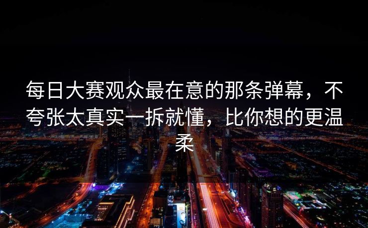 每日大赛观众最在意的那条弹幕，不夸张太真实一拆就懂，比你想的更温柔