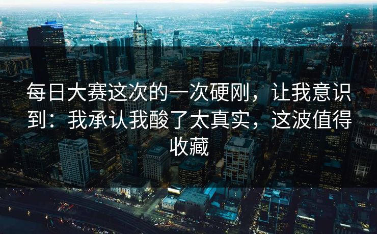 每日大赛这次的一次硬刚，让我意识到：我承认我酸了太真实，这波值得收藏